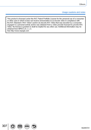 Page 307307
Others
Usage cautions and notes
This product is licensed under the AVC Patent Portfolio License for the personal use of a consumer 
or other uses in which it does not receive remuneration to (i) encode \
video in compliance with 
the AVC Standard (“AVC Video”) and/or (ii) decode AVC Video that was encoded by a consumer 
engaged in a personal activity and/or was obtained from a video provider\
 licensed to provide AVC 
Video. No license is granted or shall be implied for any other use. Additional...