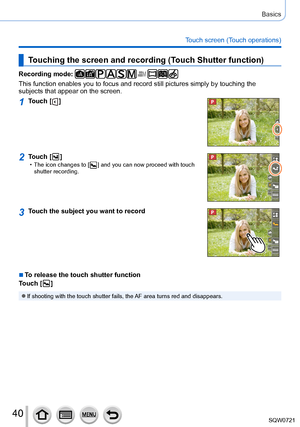 Page 4040
Basics
Touch screen (Touch operations)
Touching the screen and recording (Touch Shutter function)
Recording mode: 
This function enables you to focus and record still pictures simply by t\
ouching the 
subjects that appear on the screen.
1Touch [  ]
2Touch [  ] • The icon changes to [  ] and you can now proceed with touch 
shutter recording.
3Touch the subject you want to record
 ■To release the touch shutter function
Touch [  
 ]
 ●If shooting with the touch shutter fails, the AF area turns red and...