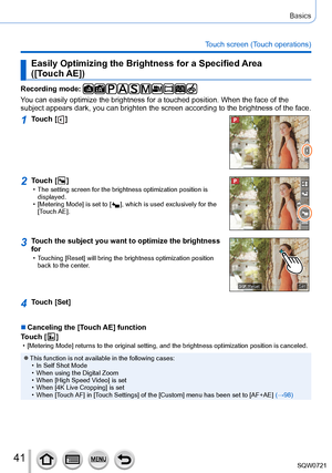 Page 4141
Basics
Touch screen (Touch operations)
Easily Optimizing the Brightness for a Specified Area  
([Touch AE])
Recording mode: 
You can easily optimize the brightness for a touched position. When the f\
ace of the 
subject appears dark, you can brighten the screen according to the brightness of the face.
1Touch [  ]
2Touch [  ] • The setting screen for the brightness optimization position is displayed.
 • [

Metering Mode] is set to [  
 ], which is used exclusively for the 
[
Touch AE].
3Touch the...