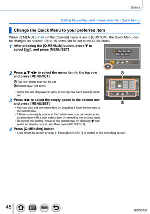 Page 4545
Basics
Calling frequently-used menus instantly  (Quick Menu)
Change the Quick Menu to your preferred item
When [Q.MENU] (→197) in the [Custom] menu is set to [CUSTOM], the Quick Menu can 
be changed as desired. Up to 15 items can be set to the Quick Menu.
1After pressing the [Q.MENU/] button, press  to 
select [
  ], and press [MENU/SET]
2Press     to select the menu item in the top row 
and press [MENU/SET]
Top row: Items that can be setBottom row: Set items
 • Items that are displayed in gray in the...