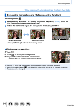 Page 5656
Recording mode
Taking pictures with automatic settings  (Intelligent Auto Mode) 
Defocusing the background (Defocus control function)
Recording mode: 
1After pressing  in step 1 of “Setting brightness (exposure)” (→55), press the 
[Fn1] button to display the setting screen
2Rotate the rear dial to adjust the background defocusing condition
250
8.0
5.6
2.8
2.0
Strong defocusing Slight defocusing
 • Press [

MENU/SET] to return to the recording screen.
 ■With touch screen operations
Touch [  ]
Touch [...