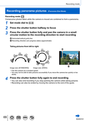 Page 6969
Recording mode
Recording mode: 
Consecutive photos taken while the camera is moved are combined to form \
a panorama.
1Set mode dial to [  ]
2Press the shutter button halfway to focus
3Press the shutter button fully and pan the camera in a small 
circular motion to the recording direction to start recording
Horizontal/vertical guide lineRecording direction and progress status (approximate)
Taking pictures from left to right
Image size: [STANDARD] Image size: [WIDE]
 • Pan the camera at a constant...