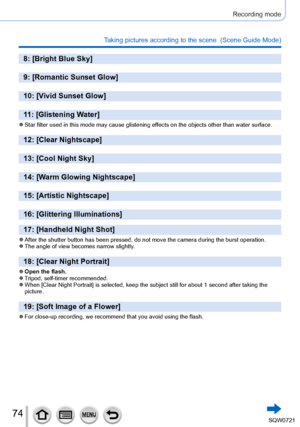 Page 7474
Recording mode
Taking pictures according to the scene  (Scene Guide Mode)
8: [Bright Blue Sky]
9: [Romantic Sunset Glow]
10: [Vivid Sunset Glow]
11: [Glistening Water]
 ●Star filter used in this mode may cause glistening effects on the objects other than water surface.
12: [Clear Nightscape]
13: [Cool Night Sky]
14: [Warm Glowing Nightscape]
15: [Artistic Nightscape]
16: [Glittering Illuminations]
17: [Handheld Night Shot]
 ●After the shutter button has been pressed, do not move the camera during\...