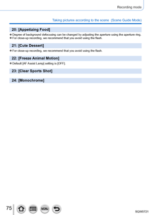 Page 7575
Recording mode
Taking pictures according to the scene  (Scene Guide Mode)
20: [Appetizing Food]
 ●Degree of background defocusing can be changed by adjusting the aperture\
 using the aperture ring. ●For close-up recording, we recommend that you avoid using the flash.
21: [Cute Dessert]
 ●For close-up recording, we recommend that you avoid using the flash.
22: [Freeze Animal Motion]
 ●Default [AF Assist  Lamp] setting is [OFF].
23: [Clear Sports Shot]
24: [Monochrome] 
SQW0721     