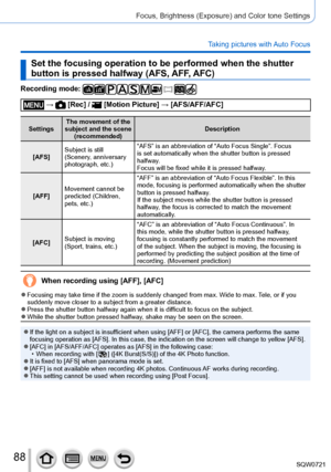 Page 8888
Focus, Brightness (Exposure) and Color tone Settings
Taking pictures with Auto Focus
Set the focusing operation to be performed when the shutter 
button is pressed halfway (AFS, AFF, AFC)
Recording mode: 
 →  [Rec] /  [Motion Picture] → [AFS/AFF/AFC]
SettingsThe movement of the 
subject and the scene  (recommended) Description
[AFS] Subject is still 
(Scenery, anniversary 
photograph, etc.) “AFS” is an abbreviation of “Auto Focus Single”. Focus 
is set automatically when the shutter button is pressed...
