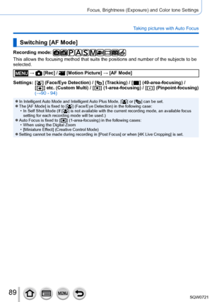 Page 8989
Focus, Brightness (Exposure) and Color tone Settings
Taking pictures with Auto Focus
Switching [AF Mode]
Recording mode: 
This allows the focusing method that suits the positions and number of t\
he subjects to be 
selected.
 →  [Rec] /  [Motion Picture] → [AF Mode]
Settings:
   
[
 
 ] (Face/Eye Detection) / [   ] (Tracking) / [  ] (49-area-focusing) /  
[
  ] etc. (Custom Multi)  / [   ] (1-area-focusing) / [   ]  (Pinpoint-focusing)  
(→
90 - 94)
 ●In Intelligent Auto Mode and Intelligent Auto Plus...