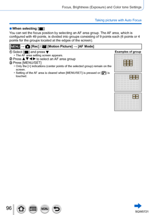 Page 9696
Focus, Brightness (Exposure) and Color tone Settings
Taking pictures with Auto Focus
 ■When selecting [  ]
Y
ou can set the focus position by selecting an AF area group. The AF area, which is 
configured with 49 points, is divided into groups consisting of 9 points\
 each (6 points or 4 
points for the groups located at the edges of the screen).
 →  [Rec] /  [Motion Picture ] → [AF Mode]
Select [  ] and press  • The AF area setting screen appears. Examples of groupPress     to select an AF area...