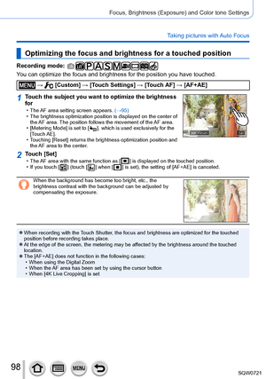 Page 9898
Focus, Brightness (Exposure) and Color tone Settings
Taking pictures with Auto Focus
Optimizing the focus and brightness for a touched position
Recording mode: 
You can optimize the focus and brightness for the position you have touch\
ed.
 →  [Custom] → [Touch Settings] → [Touch AF] → [AF+AE]
1Touch the subject you want to optimize the brightness 
for
 • The AF area setting screen appears. (→95) • The brightness optimization position is displayed on the center of 
the 
AF area. The position follows...