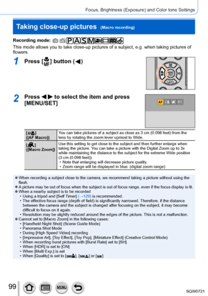 Page 9999
Focus, Brightness (Exposure) and Color tone Settings
Taking close-up pictures  (Macro recording)
Recording mode: 
This mode allows you to take close-up pictures of a subject, e.g. when t\
aking pictures of 
flowers.
1Press [  ] button (  )
2Press   to select the item and press 
[MENU/SET]
[  ]
([
AF Macro]) You can take pictures of a subject as close as 3 cm (0.098 feet) from t\
he 
lens by rotating the zoom lever upmost to Wide.
[
 
 ]
([
Macro Zoom]) Use this setting to get close to the subject and...