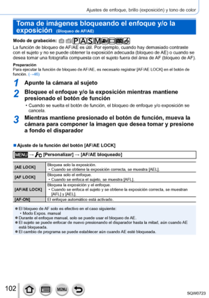 Page 102102
Ajustes de enfoque, brillo (exposición) y tono de color
Toma de imágenes bloqueando el enfoque y/o la 
exposición  
(Bloqueo de AF/AE)
Modo de grabación: 
La función de bloqueo de AF/AE es útil. Por ejemplo, cuando hay demasiado contraste 
con el sujeto y no se puede obtener la exposición adecuada (bloqueo de AE) o cuando se 
desea tomar una fotografía compuesta con el sujeto fuera del área de AF (bloqueo de AF).
Preparación
Para ejecutar la función de bloqueo de AF/AE, es necesario registrar [AF/AE...