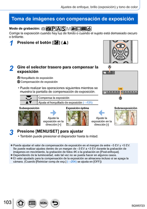 Page 103103
Ajustes de enfoque, brillo (exposición) y tono de color
Toma de imágenes con compensación de exposición
Modo de grabación: 
Corrige la exposición cuando hay luz de fondo o cuando el sujeto está\
 demasiado oscuro 
o brillante.
1Presione el botón [  ]  (  )
2Gire el selector trasero para compensar la 
exposición
Horquillado de exposiciónCompensación de exposición
 • Puede realizar las operaciones siguientes mientras se muestra la pantalla de compensación de exposición.
Compensa la exposición
 Ajusta...