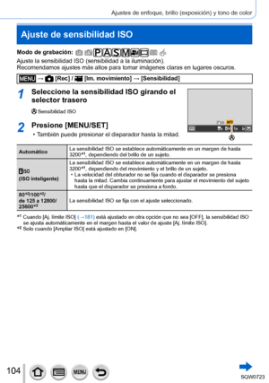 Page 104104
Ajustes de enfoque, brillo (exposición) y tono de color
Ajuste de sensibilidad ISO
Modo de grabación: 
Ajuste la sensibilidad ISO (sensibilidad a la iluminación).
Recomendamos ajustes más altos para tomar imágenes claras en lugar\
es oscuros.
 →  [Rec] /  [Im. movimiento] → [Sensibilidad]
1Seleccione la sensibilidad ISO girando el 
selector trasero
Sensibilidad ISO
2Presione [MENU/SET]
 • También puede presionar el disparador hasta la mitad.
Automático La sensibilidad ISO se establece automáticamente...