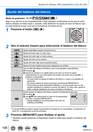 Page 106106
Ajustes de enfoque, brillo (exposición) y tono de color
Ajuste del balance del blanco
Modo de grabación: 
Bajo la luz del sol, la luz incandescente o bajo aquellas condiciones en\
 las que el color 
blanco adopta un matiz rojizo o azulado, este elemento se ajusta al colo\
r de blanco que 
es más próximo al que ve el ojo en función de la fuente de luz.\
1Presione el botón [  ]  (  )
2Gire el selector trasero para seleccionar el balance del blanco
[AW B]Ajuste automático según la fuente de luz.
[
  ]...