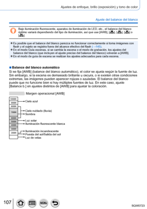 Page 107107
Ajustes de enfoque, brillo (exposición) y tono de color
Ajuste del balance del blanco
Bajo iluminación fluorescente, aparatos de iluminación de LED, etc\
., el balance del blanco 
óptimo variará dependiendo del tipo de iluminación, así que \
use [AWB], [  ],  [  ],  [  ]  o  
[  ].
 ●Es posible que el balance del blanco parezca no funcionar correctamente \
si toma imágenes con 
flash y el sujeto se registra fuera del alcance efectivo del flash  (→145).
 ●En el modo Guía escenas, si se cambia la...