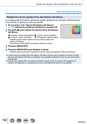 Page 108108
Ajustes de enfoque, brillo (exposición) y tono de color
Ajuste del balance del blanco
Realización de los ajustes finos del balance del blanco
La configuración del balance del blanco pueden ajustarse con precisió\
n individualmente 
si los colores no aparecen como fue previsto.
1En los pasos 2 de “Ajuste del balance del blanco”, 
(→106) seleccione el balance del blanco y presione 
2Use     para realizar los ajustes finos del balance 
del blanco
: A (ámbar: colores anaranjados): B (azul: colores...