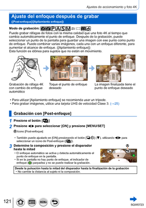 Page 121121
Ajustes de accionamiento y foto 4K
Ajuste del enfoque después de grabar  
([Post-enfoque]/[Apilamiento enfoque])
Modo de grabación: 
Puede grabar ráfagas de fotos con la misma calidad que una foto 4K al\
 tiempo que 
cambia automáticamente el punto de enfoque. Después de la grabació\
n, puede 
seleccionar un punto de la pantalla para guardar una imagen con ese punt\
o como punto 
de enfoque. Puede combinar varias imágenes, cada una con un enfoque d\
iferente, para 
aumentar el alcance de enfoque....
