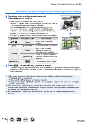 Page 125125
Ajustes de accionamiento y foto 4K
Ajuste del enfoque después de grabar ([Post-enfoque]/[Apilamiento enfoque]) 
3(Cuando se selecciona [Combinación de rango])Toque el punto de enfoque
 • Seleccione posiciones en dos o más puntos. • Se seleccionan las posiciones de enfoque entre los dos puntos y se muestra el margen de la parte enfocada.
 • Los rangos que aparecen en gris son posiciones que no se pueden seleccionar o que producirían resultados poco 
naturales si se seleccionaran para el apilamiento de...