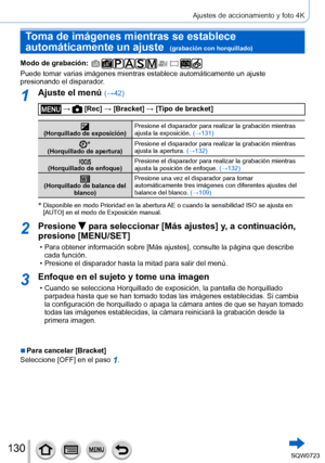 Page 130130
Ajustes de accionamiento y foto 4K
Toma de imágenes mientras se establece 
automáticamente un ajuste  
(grabación con horquillado)
Modo de grabación: 
Puede tomar varias imágenes mientras establece automáticamente un \
ajuste 
presionando el disparador.
1Ajuste el menú (→42)
 →  [Rec] → [Bracket] → [Tipo de bracket]
(Horquillado de exposición) Presione el disparador para realizar la grabación mientras 
ajusta la exposición. 
(→131)
*(Horquillado de apertura) Presione el disparador para realizar la...