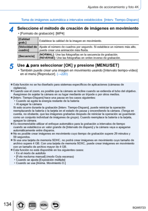 Page 134134
Ajustes de accionamiento y foto 4K
Toma de imágenes automática a intervalos establecidos  [Interv. Tiempo-Disparo]
4Seleccione el método de creación de imágenes en movimiento
 • [Formato de grabación]: [MP4]
[Calidad 
grab.]Establece la calidad de la imagen en movimiento.
[Velocidad de 
cuadro] Ajuste el número de cuadros por segundo. Si establece un número má\
s alto, 
puede crear una animación más fluida.
[Secuencia] [NORMAL]: Une las fotografías en la secuencia de grabación.
[REVERSE]: Une las...