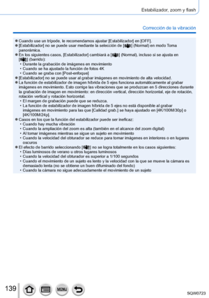 Page 139139
Estabilizador, zoom y flash
Corrección de la vibración
 ●Cuando use un trípode, le recomendamos ajustar [Estabilizador] en [OFF]. ●[Estabilizador] no se puede usar mediante la selección de [  ] (Normal) en modo Toma 
panorámica.
 ●En los siguientes casos, [Estabilizador] cambiará a [  ] (Normal), incluso si se ajusta en   
[  ] (barrido): • Durante la grabación de imágenes en movimiento • Cuando se ha ajustado la función de fotos 4K • Cuando se graba con [Post-enfoque] ●[Estabilizador] no se puede...