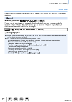 Page 141141
Estabilizador, zoom y flash
Uso del zoom
Para aumentar todavía más la relación del zoom podrá usarse \
en combinación el zoom 
siguiente.
[i.Zoom]
Modo de grabación: 
Puede usar la tecnología de resolución inteligente de la cámara\
 para aumentar la 
relación del zoom hasta 2 aumentos más que la relación del zoom\
 original con un 
deterioro limitado de la calidad de la imagen.
 →  [Rec] /  [Im. movimiento] → [i.Zoom]
Ajustes: [ON] / [OFF]
 ●Cuando [Tamaño de imagen] se establece en [S], la relación...