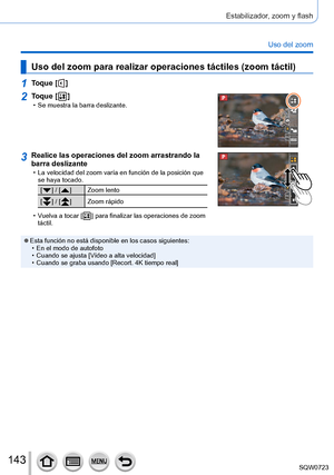 Page 143143
Estabilizador, zoom y flash
Uso del zoom
Uso del zoom para realizar operaciones táctiles (zoom táctil)
1Toque [  ]
2Toque [  ] • Se muestra la barra deslizante.
3Realice las operaciones del zoom arrastrando la 
barra deslizante
 • La velocidad del zoom varía en función de la posición que se haya tocado.
[  ] / [  ] Zoom lento
[
  ] / [  ] Zoom rápido
 • Vuelva a tocar [  ] para finalizar las operaciones de zoom 
táctil.
 ●Esta función no está disponible en los casos siguientes: • En el modo de...