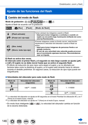 Page 146146
Estabilizador, zoom y flash
Cambio del modo de flash
Modo de grabación: 
Ajuste el flash de acuerdo con la grabación.
 →  [Rec] → [Flash] → [Modo de flash]
: [Flash activado]
: [Forzar act./ ojo-rojo]Tomar siempre las imágenes usando el flash.
 •
Ideal para tomar imágenes a contraluz o cuando un 
sujeto se encuentre bajo iluminación brillante tal como 
una luz fluorescente.
: [Sinc. lenta]
: [Sincro. lenta /ojo-rojo] Al tomar imágenes contra un fondo oscuro, esta función 
disminuirá la velocidad del...