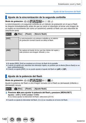 Page 148148
Estabilizador, zoom y flash
Ajuste de las funciones del flash
Ajuste de la sincronización de la segunda cortinilla
Modo de grabación: 
La sincronización a la segunda cortinilla es un método de grabació\
n en el que el flash 
se dispara inmediatamente antes de que se cierre el obturador al tomar u\
na imagen de 
un sujeto en movimiento (tal como un automóvil) usando el flash con una velocidad de 
obturación lenta.
 →  [Rec] → [Flash] → [Sincro flash]
[1ST]La sincronización a la primera cortinilla es...