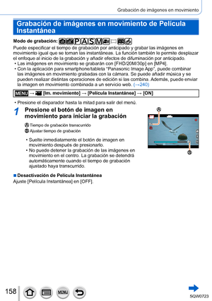 Page 158158
Grabación de imágenes en movimiento
Grabación de imágenes en movimiento de Película 
Instantánea
Modo de grabación: 
Puede especificar el tiempo de grabación por anticipado y grabar las \
imágenes en 
movimiento igual que se toman las instantáneas. La función tambié\
n le permite desplazar 
el enfoque al inicio de la grabación y añadir efectos de difuminac\
ión por anticipado.
 • Las imágenes en movimiento se grabarán con [FHD/20M/30p] en [MP4]. • Con la aplicación para smartphone/tableta “Panasonic...