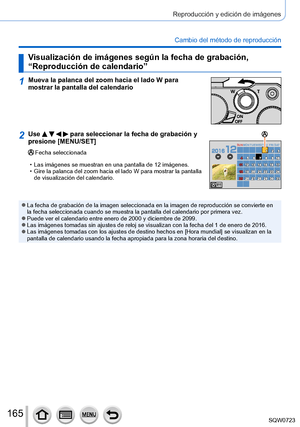 Page 165165
Reproducción y edición de imágenes
Cambio del método de reproducción
Visualización de imágenes según la fecha de grabación, 
“Reproducción de calendario”
1Mueva la palanca del zoom hacia el lado W para 
mostrar la pantalla del calendario
2Use     para seleccionar la fecha de grabación y 
presione [MENU/SET]
Fecha seleccionada
 • Las imágenes se muestran en una pantalla de 12 imágenes. • Gire la palanca del zoom hacia el lado W 

para mostrar la pantalla 
de visualización del calendario.
MONSUN TUE...
