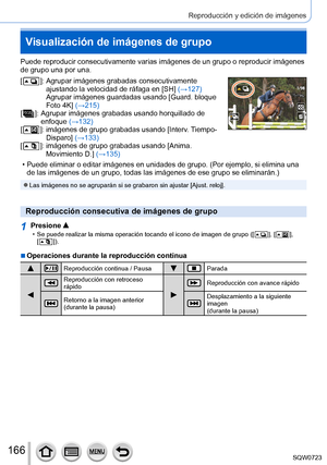 Page 166166
Reproducción y edición de imágenes
Puede reproducir consecutivamente varias imágenes de un grupo o repro\
ducir imágenes 
de grupo una por una.
[
  ]:  Agrupar imágenes grabadas consecutivamente 
ajustando la velocidad de ráfaga en [SH] (→127) 
Agrupar imágenes guardadas usando [Guard. bloque 
Foto 4K] (→215)
[
  ]:  Agrupar imágenes grabadas usando horquillado de 
enfoque  (→
132)
[
  ]:  imágenes de grupo grabadas usando [ Interv. Tiempo-
Disparo] (→133)
[
  ]:  imágenes de grupo grabadas usando...