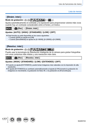 Page 177177
Uso de funciones de menú
Lista de menús
[Dinám. intel.]
Modo de grabación: 
Ajusta automáticamente el contraste y la exposición para proporcio\
nar colores más vivos 
cuando hay un contraste considerable entre el fondo y el motivo.
 →  [Rec] → [Dinám. intel.]
Ajustes: [AUTO] / [HIGH] / [STANDARD] / [LOW] / [OFF]
 ●Esta función no está disponible en los casos siguientes: • Cuando [HDR] se ajusta en [ON] • Cuando [Sensibilidad] se ajusta en [H.16000], [H.20000] o [H.25600]
[Resoluc. intel.]
Modo de...