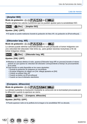 Page 182182
Uso de funciones de menú
Lista de menús
[Ampliar ISO]
Modo de grabación: 
Puede ampliar los valores numéricos que se pueden ajustar para la sen\
sibilidad ISO.
 →  [Rec] → [Ampliar ISO]
Ajustes: [ON] / [OFF]
 ●El ajuste no puede realizarse durante la grabación de fotos 4K o la g\
rabación en [Post-enfoque].
[Obturador larg. NR]
Modo de grabación: 
La cámara puede eliminar automáticamente el ruido producido al tom\
ar imágenes con 
una velocidad del obturador más lenta (ej., para grabar escenas...