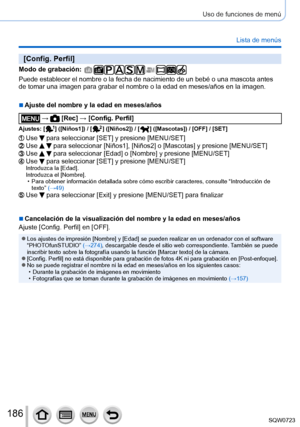 Page 186186
Uso de funciones de menú
Lista de menús
[Config. Perfil]
Modo de grabación: 
Puede establecer el nombre o la fecha de nacimiento de un bebé o una \
mascota antes 
de tomar una imagen para grabar el nombre o la edad en meses/años en \
la imagen.
 ■Ajuste del nombre y la edad en meses/años
 →  [Rec] → [Config. Perfil]
Ajustes: [  ]  ([Niños1]) / [  ]  ([Niños2]) / [  ]  ([Mascotas]) / [OFF] / [SET]
Use  para seleccionar [SET] y presione [MENU/SET]Use   para seleccionar [Niños1], [Niños2] o [Mascotas] y...
