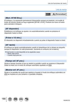 Page 190190
Uso de funciones de menú
Lista de menús
[Mant. AF/AE Bloq.]
El enfoque y la exposición permanecen bloqueados aunque se presione y\
 se suelte el 
botón de función donde se haya registrado [AF/AE LOCK]. Presione de nuevo el botón 
para cancelar el bloqueo.
[AF disparador]
Establezca si el enfoque se ajusta o no automáticamente cuando se pre\
siona el 
disparador hasta la mitad.
[Pulsar a 1/2 obtu.]
El obturador se disparará inmediatamente cuando se pulse el disparado\
r hasta la mitad.
[AF rápido]
El...