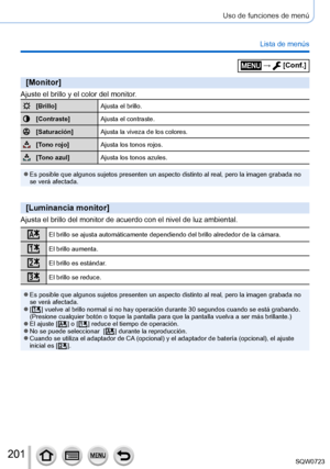 Page 201201
Uso de funciones de menú
Lista de menús
[Monitor]
Ajuste el brillo y el color del monitor.
[Brillo]Ajusta el brillo.
[Contraste]Ajusta el contraste.
[Saturación]Ajusta la viveza de los colores.
[Tono rojo]Ajusta los tonos rojos.
[Tono azul]Ajusta los tonos azules.
 ●Es posible que algunos sujetos presenten un aspecto distinto al real, pe\
ro la imagen grabada no 
se verá afectada.
[Luminancia monitor]
Ajusta el brillo del monitor de acuerdo con el nivel de luz ambiental.
El brillo se ajusta...