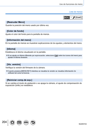 Page 204204
Uso de funciones de menú
Lista de menús
[Reanudar Menú]
Guarde la posición del menú usado por última vez.
[Color de fondo]
Ajuste el color del fondo para la pantalla de menús.
[Información del menú]
En la pantalla de menús se muestran explicaciones de los ajustes y el\
ementos del menú.
[Idioma]
Establezca el idioma visualizado en la pantalla.
 ●Si se ajusta un idioma diferente por equivocación, seleccione [  ] entre los iconos del menú para 
ajustar el idioma deseado.
[Vis. versión]
Verifique la...