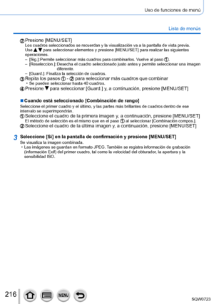 Page 216216
Uso de funciones de menú
Lista de menús
Presione [MENU/SET]Los cuadros seleccionados se recuerdan y la visualización va a la pan\
talla de vista previa.
Use   para seleccionar elementos y presione [MENU/SET] para realizar las siguientes 
operaciones.
 – [Sig.]: 

 
Permite seleccionar más cuadros pa
 ra combinarlos. Vuelve al paso 
. – [Reseleccion.
]: 
 Desecha el cuadro seleccionado justo antes y permite seleccionar una imagen 
diferente.
 – [Guard.]: Finaliza la selección de cuadros.Repita los...