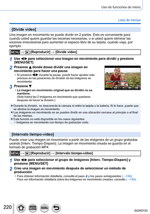 Page 220220
Uso de funciones de menú
Lista de menús
[Divide video]
Una imagen en movimiento se puede dividir en 2 partes. Esto es convenien\
te para 
cuando usted quiere guardar las escenas necesarias, o si usted quiere el\
iminar las 
escenas innecesarias para aumentar el espacio libre de su tarjeta, cuand\
o viaja, por 
ejemplo.
 →  [Reproducir] → [Divide video]
1Use   para seleccionar una imagen en movimiento para dividir y presione 
[MENU/SET]
2Presione  donde desee dividir una imagen en 
movimiento para...