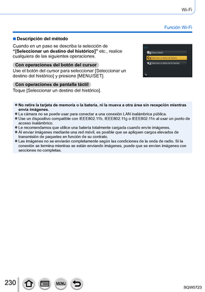 Page 230230
Wi-Fi
Función Wi-Fi
 ■Descripción del método
Cuando en un paso se describa la selección de 
“[Seleccionar un destino del histórico]” etc., realice 
cualquiera de las siguientes operaciones.Con operaciones del botón del cursor
Use el botón del cursor para seleccionar [Seleccionar un 
destino del histórico] y presione [MENU/SET].
Con operaciones de pantalla táctil
Toque [Seleccionar un destino del histórico].
 ●No retire la tarjeta de memoria o la batería, ni la mueva a otra á\
rea sin recepción...