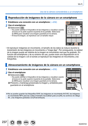 Page 237237
Wi-Fi
Uso de la cámara conectándola a un smartphone
Reproducción de imágenes de la cámara en un smartphone
1Establezca una conexión con un smartphone (→232)
Cambiar el 
dispositivo de 
las imágenes a 
visualizar2Use el smartphone
Seleccione [  ] • Se puede cambiar el dispositivo de las imágenes a visualizar usando 
el icono en la parte superior izquierda de la pantalla. Seleccione 
[LUMIX] para visualizar una imagen guardada en la cámara.
 • Al tocar la imagen, se reproduce con un tamaño mayor.
 • Al...