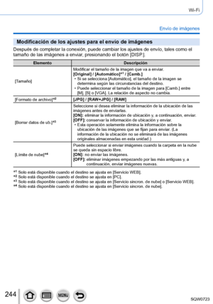 Page 244244
Wi-Fi
Envío de imágenes
Modificación de los ajustes para el envío de imágenes
Después de completar la conexión, puede cambiar los ajustes de env\
ío, tales como el 
tamaño de las imágenes a enviar, presionando el botón [DISP.].
ElementoDescripción
[Tamaño] Modificar el tamaño de la imagen que va a enviar.
[Original] / [Automático]
*1 / [Camb.] • Si se selecciona [Automático], el tamaño de la imagen se 
determina según las circunstancias del destino.
 • Puede seleccionar el tamaño de la imagen para...