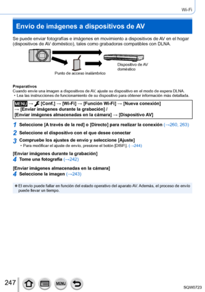 Page 247247
Wi-Fi
Envío de imágenes a dispositivos de AV
Se puede enviar fotografías e imágenes en movimiento a dispositivo\
s de AV en el hogar 
(dispositivos de AV doméstico), tales como grabadoras compatibles con DLNA.
Punto de acceso inalámbricoDispositivo  de AV 
doméstico
Preparativos
Cuando envíe una imagen a dispositivos de AV, ajuste su dispositivo en el modo de espera DLNA.
 • Lea las instrucciones de funcionamiento de su dispositivo para obtener i\
nformación más detallada.
 →  [Conf.] → [Wi-Fi ] →...