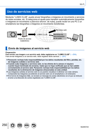 Page 250250
Wi-Fi
Uso de servicios web
Mediante “LUMIX CLUB”, puede enviar fotografías e imágenes e\
n movimiento a servicios 
de redes sociales, etc. Si selecciona el ajuste para transferir automá\
ticamente fotografías 
e imágenes en movimiento a [Servicio sincron. de nube], puede recibir en una PC o un 
smartphone las fotografías e imágenes en movimiento transferidas.
Punto de acceso inalámbrico Servicios web
Servicios de 
sincronización 
en la nube
LUMIX CLUB
Envío de imágenes al servicio web
Preparación...