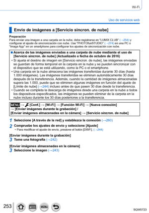 Page 253253
Wi-Fi
Uso de servicios web
Envío de imágenes a [Servicio sincron. de nube]
Preparación
Para enviar una imagen a una carpeta en la nube, debe registrarse en “\
LUMIX CLUB” (→254) y 
configurar el ajuste de sincronización con nube. Use “PHOTOfunSTUDIO” (→274) en una PC o 
“Image App” en un smartphone para configurar los ajustes de sincronizació\
n con nube.
 ■Acerca de las imágenes enviadas a una carpeta de nube mediante el uso\
 de 
[Servicio sincron. de nube] (Actualizado a fecha de octubre de 2016)...