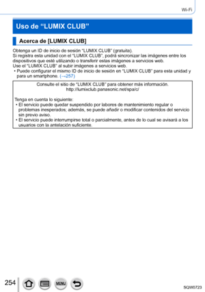 Page 254254
Wi-Fi
Uso de “LUMIX CLUB”
Acerca de [LUMIX CLUB]
Obtenga un ID de inicio de sesión “LUMIX CLUB” (gratuita).
Si registra esta unidad con el “LUMIX CLUB”, podrá sincronizar \
las imágenes entre los 
dispositivos que esté utilizando o transferir estas imágenes a ser\
vicios web.
Use el “LUMIX CLUB” al subir imágenes a servicios web.
 • Puede configurar el mismo ID de inicio de sesión en “LUMIX CLUB”\
 para esta unidad y para un smartphone.  (→257

)
Consulte el sitio de “LUMIX CLUB” para obtener más...