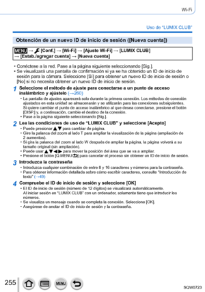 Page 255255
Wi-Fi
Uso de “LUMIX CLUB”
Obtención de un nuevo ID de inicio de sesión ([Nueva cuenta])
 →  [Conf.] → [Wi-Fi] → [Ajuste Wi-Fi ] → [LUMIX CLUB]  
→ [Estab./agregar cuenta] → [Nueva cuenta]
 • Conéctese a la red. Pase a la página siguiente seleccionando [Sig.]. • Se visualizará una pantalla de confirmación si ya se ha obtenido u\
n ID de inicio de  sesión para la cámara. Seleccione [Sí] para obtener un nuevo ID de inicio de sesión o 
[No] si no necesita obtener un nuevo ID de inicio de sesión....