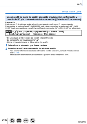 Page 256256
Wi-Fi
Uso de “LUMIX CLUB”
Uso de un ID de inicio de sesión adquirido previamente / confirmació\
n y 
cambio del ID y la contraseña de inicio de sesión ([Establecer ID\
 de acceso])
Preparación
Para usar un ID de inicio de sesión adquirido previamente, confirme s\
u ID y su contraseña.
Para cambiar la contraseña del “LUMIX CLUB” en la cámara, ac\
ceda a la página web del “LUMIX 
CLUB” desde un smartphone o una PC y modifique la contraseña del “\
LUMIX CLUB” por adelantado.
 →  [Conf.] → [Wi-Fi] →...