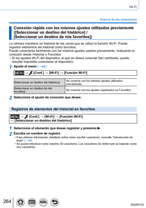 Page 264264
Wi-Fi
Acerca de las conexiones
Conexión rápida con los mismos ajustes utilizados previamente  
([Seleccionar un destino del histórico] /  
[Seleccionar un destino de mis favoritos])
La cámara mantiene un historial de las veces que se utilizó la fun\
ción Wi-Fi. Puede 
registrar elementos del historial como favoritos.
Puede conectarse fácilmente con los mismos ajustes usados previamente\
, realizando la 
conexión desde Historial o Favoritos.
 • Si los ajustes Wi-Fi del dispositivo al que se desea...