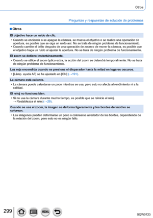 Page 299299
Otros
Preguntas y respuestas de solución de problemas
 ■Otros
El objetivo hace un ruido de clic.
 • Cuando se encienda o se apague la cámara, se mueva el objetivo o se r\
ealice una operación de apertura, es posible que se oiga un ruido así. No se trata de ningú\
n problema de funcionamiento.
 • Cuando cambie el brillo después de una operación de zoom o de move\
r la cámara, es posible que el objetivo haga un ruido al ajustar la apertura. No se trata de ningú\
n problema de funcionamiento.
El zoom se...